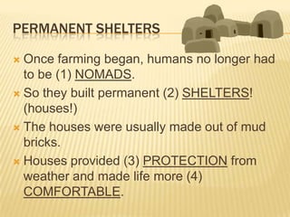 PERMANENT SHELTERS

 Once farming began, humans no longer had
  to be (1) NOMADS.
 So they built permanent (2) SHELTERS!
  (houses!)
 The houses were usually made out of mud
  bricks.
 Houses provided (3) PROTECTION from
  weather and made life more (4)
  COMFORTABLE.
 