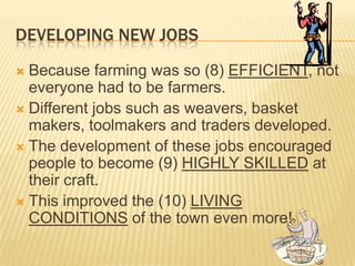 DEVELOPING NEW JOBS
 Because farming was so (8) EFFICIENT, not
  everyone had to be farmers.
 Different jobs such as weavers, basket
  makers, toolmakers and traders developed.
 The development of these jobs encouraged
  people to become (9) HIGHLY SKILLED at
  their craft.
 This improved the (10) LIVING
  CONDITIONS of the town even more!
 