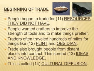 BEGINNING OF TRADE
 People began to trade for (11) RESOURCES
  THEY DID NOT HAVE.
 People wanted crafters to improve the
  strength of tools and to make things prettier.
 Traders often traveled hundreds of miles for
  things like (12) FLINT and OBSIDIAN.
 Trade also brought people from distant
  places into contact. This spread (13) IDEAS
  AND KNOWLEDGE.
 This is called (14) CULTURAL DIFFUSION.
 