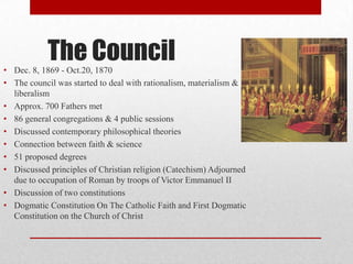 The Council
• Dec. 8, 1869 - Oct.20, 1870
• The council was started to deal with rationalism, materialism &
liberalism
• Approx. 700 Fathers met
• 86 general congregations & 4 public sessions
• Discussed contemporary philosophical theories
• Connection between faith & science
• 51 proposed degrees
• Discussed principles of Christian religion (Catechism) Adjourned
due to occupation of Roman by troops of Victor Emmanuel II
• Discussion of two constitutions
• Dogmatic Constitution On The Catholic Faith and First Dogmatic
Constitution on the Church of Christ

 