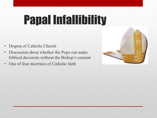 Papal Infallibility
• Dogma of Catholic Church
• Discussion about whether the Pope can make
biblical decisions without the Bishop’s consent
• One of four doctrines of Catholic faith

 