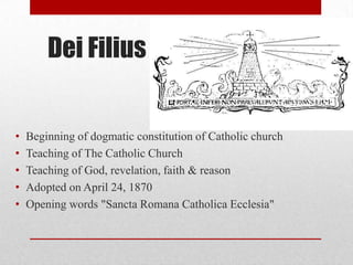 Dei Filius

•
•
•
•
•

Beginning of dogmatic constitution of Catholic church
Teaching of The Catholic Church
Teaching of God, revelation, faith & reason
Adopted on April 24, 1870
Opening words "Sancta Romana Catholica Ecclesia"

 
