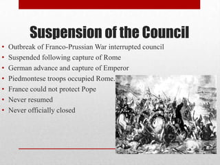Suspension of the Council
•
•
•
•
•
•
•

Outbreak of Franco-Prussian War interrupted council
Suspended following capture of Rome
German advance and capture of Emperor
Piedmontese troops occupied Rome.
France could not protect Pope
Never resumed
Never officially closed

 