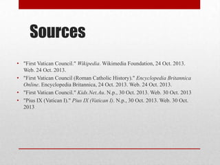Sources
• "First Vatican Council." Wikipedia. Wikimedia Foundation, 24 Oct. 2013.
Web. 24 Oct. 2013.
• "First Vatican Council (Roman Catholic History)." Encyclopedia Britannica
Online. Encyclopedia Britannica, 24 Oct. 2013. Web. 24 Oct. 2013.
• "First Vatican Council." Kids.Net.Au. N.p., 30 Oct. 2013. Web. 30 Oct. 2013
• "Pius IX (Vatican I)." Pius IX (Vatican I). N.p., 30 Oct. 2013. Web. 30 Oct.
2013

 