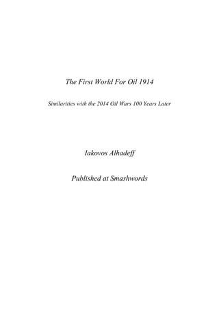 The First World For Oil 
1914 
Similarities with the 2014 
Oil Wars 100 Years Later 
Iakovos Alhadeff 
Published at Smashwords 
 