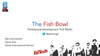 The Fish Bowl 
Professional Development That Works 
Ben Summerton 
Steve Katz 
Korea International School 
#learning2 
 