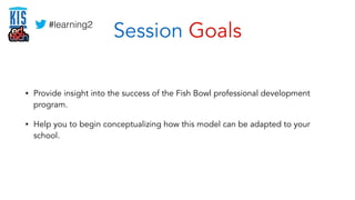Session Goals 
#learning2 
• Provide insight into the success of the Fish Bowl professional development 
program. 
• Help ...