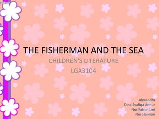 THE FISHERMAN AND THE SEA
CHILDREN’S LITERATURE
LGA3104

Alexandra
Dina Syafiqa Annur
Nur Fatnin Izni
Nur Hannan

 