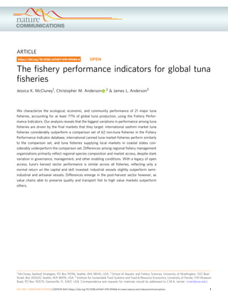 ARTICLE
The ﬁshery performance indicators for global tuna
ﬁsheries
Jessica K. McCluney1, Christopher M. Anderson 2 & James L. Anderson3
We characterize the ecological, economic, and community performance of 21 major tuna
ﬁsheries, accounting for at least 77% of global tuna production, using the Fishery Perfor-
mance Indicators. Our analysis reveals that the biggest variations in performance among tuna
ﬁsheries are driven by the ﬁnal markets that they target: international sashimi market tuna
ﬁsheries considerably outperform a comparison set of 62 non-tuna ﬁsheries in the Fishery
Performance Indicator database, international canned tuna market ﬁsheries perform similarly
to the comparison set, and tuna ﬁsheries supplying local markets in coastal states con-
siderably underperform the comparison set. Differences among regional ﬁshery management
organizations primarily reﬂect regional species composition and market access, despite stark
variation in governance, management, and other enabling conditions. With a legacy of open
access, tuna’s harvest sector performance is similar across all ﬁsheries, reﬂecting only a
normal return on the capital and skill invested: industrial vessels slightly outperform semi-
industrial and artisanal vessels. Differences emerge in the post-harvest sector however, as
value chains able to preserve quality and transport ﬁsh to high value markets outperform
others.
https://doi.org/10.1038/s41467-019-09466-6 OPEN
1 McCluney Seafood Strategies, PO Box 95196, Seattle, WA 98145, USA. 2 School of Aquatic and Fishery Sciences, University of Washington, 1122 Boat
Street, Box 355020, Seattle, WA 98195, USA. 3 Institute for Sustainable Food Systems and Food & Resource Economics, University of Florida, 1741 Museum
Road, PO Box 110570, Gainesville, FL 32611, USA. Correspondence and requests for materials should be addressed to C.M.A. (email: cmand@uw.edu)
NATURE COMMUNICATIONS | (2019)10:1641 | https://doi.org/10.1038/s41467-019-09466-6 | www.nature.com/naturecommunications 1
1234567890():,;
 