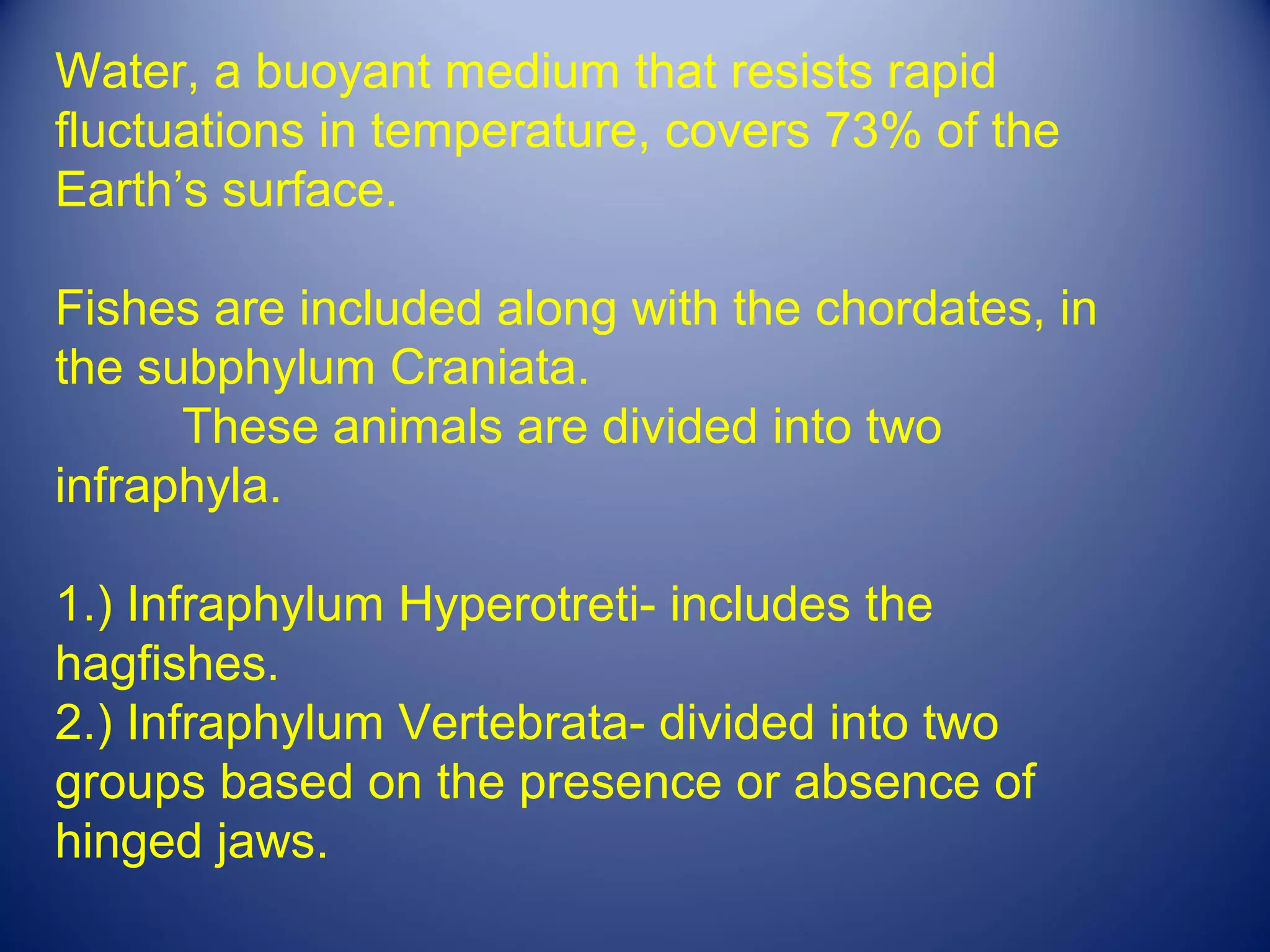 Water, a buoyant medium that resists rapid
fluctuations in temperature, covers 73% of the
Earth’s surface.

Fishes are included along with the chordates, in
the subphylum Craniata.
      These animals are divided into two
infraphyla.

1.) Infraphylum Hyperotreti- includes the
hagfishes.
2.) Infraphylum Vertebrata- divided into two
groups based on the presence or absence of
hinged jaws.
 