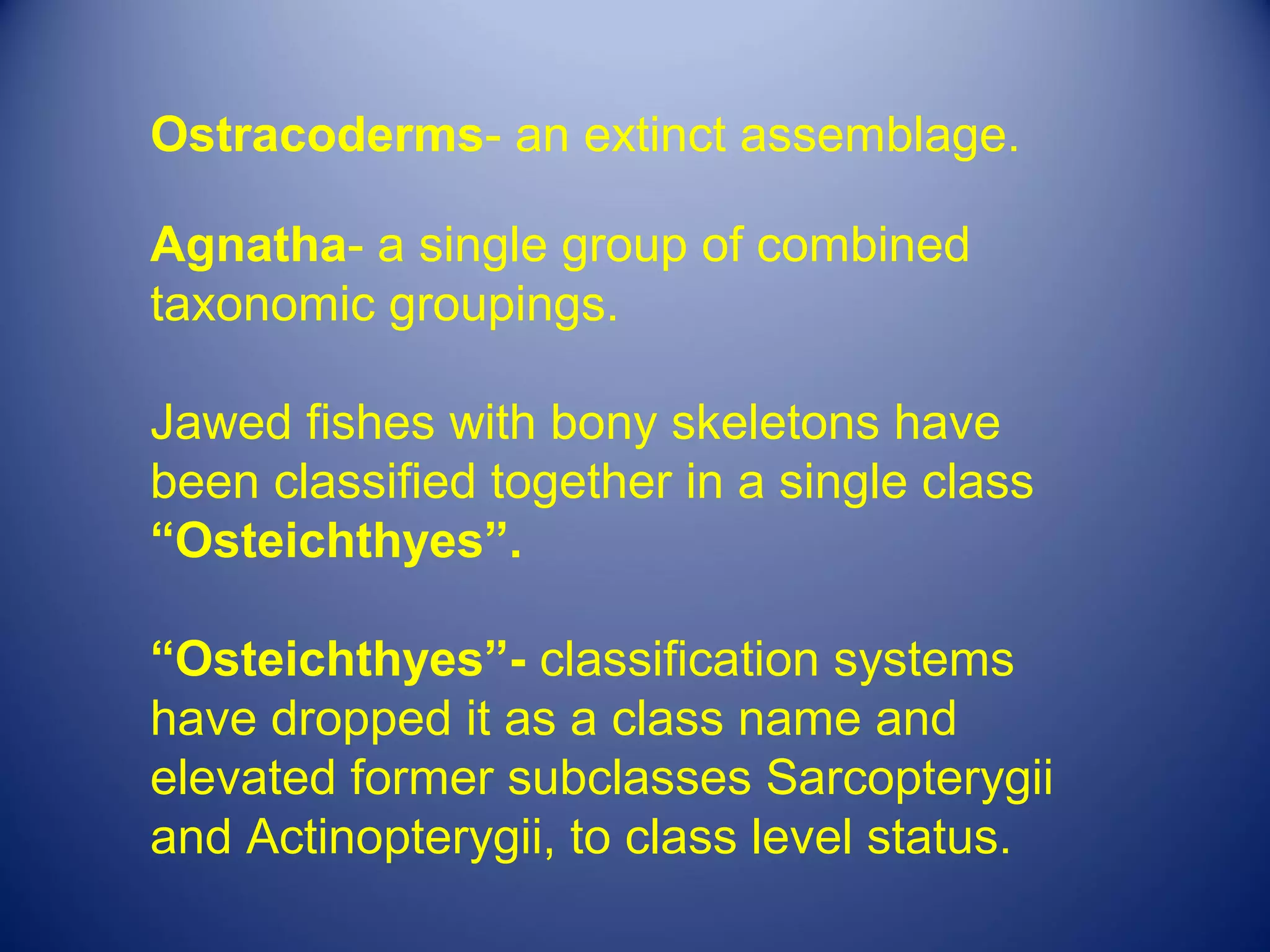 Ostracoderms- an extinct assemblage.

Agnatha- a single group of combined
taxonomic groupings.

Jawed fishes with bony skeletons have
been classified together in a single class
“Osteichthyes”.

“Osteichthyes”- classification systems
have dropped it as a class name and
elevated former subclasses Sarcopterygii
and Actinopterygii, to class level status.
 