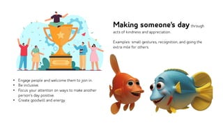 • Engage people and welcome them to join in.
• Be inclusive.
• Focus your attention on ways to make another
person’s day positive.
• Create goodwill and energy.
Making someone's daythrough
acts of kindness and appreciation.
Examples: small gestures, recognition, and going the
extra mile for others.
 