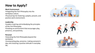 Work Environment
•Integrating the Fish Philosophy into the
workplace culture.
•Practical tips for fostering a playful, present, and
positive work environment.
Leadership
•Leaders inspiring and embodying the principles
of the Fish Philosophy.
•Creating an environment that encourages play,
presence, and positivity.
Personal
•Extending the Fish Philosophy beyond the
workplace.
•Incorporating play, presence, making someone's
day, and choosing a positive attitude in everyday
life.
How to Apply?
 