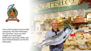 From a fish market to Fortune 500
companies The FISH! Philosophy
has many fans. Here are some
insights as to why Apple,
McDonald’s, Bunnings, HOTA, and
even Harley Davidson use the fish
philosophy.
 