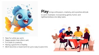 • Have fun while you work.
• Happy people treat others well.
• Fun leads to creativity.
• Having a good time is healthy.
• Work becomes a reward and not just a way to pass time.
Playbrings enthusiasm, creativity, and a positive attitude
to work. Examples: incorporating games, humor, and
lightheartedness into daily tasks.
 
