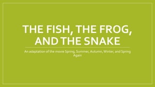 THE FISH,THE FROG,
ANDTHE SNAKE
An adaptation of the movie Spring, Summer, Autumn,Winter, and Spring
Again
 