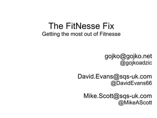 The FitNesse Fix
Getting the most out of Fitnesse



                         gojko@gojko.net
                               @gojkoadzic

              David.Evans@sqs-uk.com
                           @DavidEvans66

                Mike.Scott@sqs-uk.com
                               @MikeAScott
 