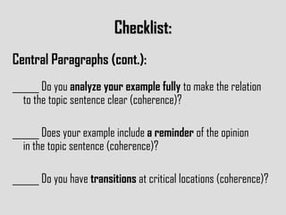 Checklist: Central Paragraphs (cont.): ______ Do you  analyze your example fully  to make the relation  to the topic sentence clear (coherence)? ______ Does your example include  a reminder  of the opinion  in the topic sentence (coherence)? ______ Do you have  transitions  at critical locations (coherence)? 