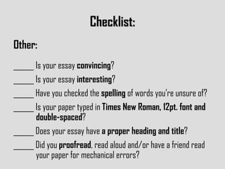 Checklist: Other: ______ Is your essay  convincing ? ______ Is your essay  interesting ? ______ Have you checked the  spelling  of words you’re unsure of? ______ Is your paper typed in  Times New Roman, 12pt. font and  double-spaced ? ______ Does your essay have  a proper heading and title ? ______ Did you  proofread , read aloud and/or have a friend read  your paper for mechanical errors? 