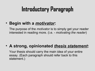 Introductory Paragraph Begin with a  motivator :   The purpose of the  motivator  is to simply get your reader interested in reading more. (i.e. -  motivating the reader ) A strong, opinionated  thesis statement : Your thesis should carry the main idea of your entire essay. (Each paragraph should refer back to this statement.) 