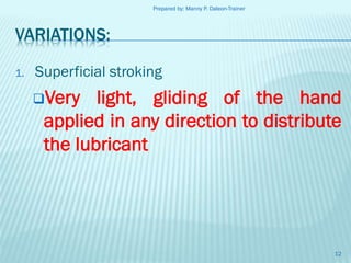 Prepared by: Manny P. Daleon-Trainer

VARIATIONS:
1.

Superficial stroking
Very

light, gliding of the hand
applied in any direction to distribute
the lubricant

12

 