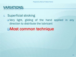 Prepared by: Manny P. Daleon-Trainer

VARIATIONS:
1.

Superficial stroking
 Very

light, gliding of the hand applied in any
direction to distribute the lubricant

Most

common technique

13

 