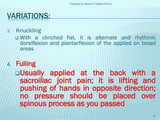 Prepared by: Manny P. Daleon-Trainer

VARIATIONS:
3.

Knuckling
 With a clinched fist, it is alternate and rhythmic
dorsiflexion and plantarflexion of the applied on broad
areas

4.

Fulling
Usually

applied at the back with a
sacroiliac joint pain; it is lifting and
pushing of hands in opposite direction;
no pressure should be placed over
spinous process as you passed
17

 