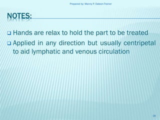 Prepared by: Manny P. Daleon-Trainer

NOTES:
Hands are relax to hold the part to be treated
 Applied in any direction but usually centripetal
to aid lymphatic and venous circulation


18

 