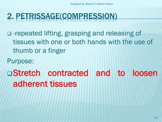 Prepared by: Manny P. Daleon-Trainer

2. PETRISSAGE(COMPRESSION)
-repeated lifting, grasping and releasing of
tissues with one or both hands with the use of
thumb or a finger
Purpose:


 Stretch

contracted and to loosen
adherent tissues

22

 