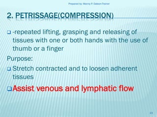 Prepared by: Manny P. Daleon-Trainer

2. PETRISSAGE(COMPRESSION)
-repeated lifting, grasping and releasing of
tissues with one or both hands with the use of
thumb or a finger
Purpose:
 Stretch contracted and to loosen adherent
tissues


 Assist

venous and lymphatic flow
23

 