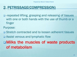 Prepared by: Manny P. Daleon-Trainer

2. PETRISSAGE(COMPRESSION)
-repeated lifting, grasping and releasing of tissues
with one or both hands with the use of thumb or a
finger
Purpose:
 Stretch contracted and to loosen adherent tissues
 Assist venous and lymphatic flow


 Milks

the muscles of waste products
of metabolism
24

 