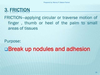 Prepared by: Manny P. Daleon-Trainer

3. FRICTION
FRICTION—applying circular or traverse motion of
finger , thumb or heel of the palm to small
areas of tissues
Purpose:
Break

up nodules and adhesion

34

 