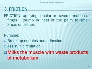 Prepared by: Manny P. Daleon-Trainer

3. FRICTION
FRICTION—applying circular or traverse motion of
finger , thumb or heel of the palm to small
areas of tissues

Purpose:
 Break up nodules and adhesion
 Assist in circulation
 Milks

the muscle with waste products
of metabolism
36

 