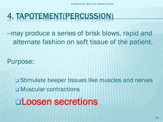 Prepared by: Manny P. Daleon-Trainer

4. TAPOTEMENT(PERCUSSION)
--may produce a series of brisk blows, rapid and
alternate fashion on soft tissue of the patient.
Purpose:
 Stimulate

beeper tissues like muscles and nerves
 Muscular contractions

Loosen

secretions
49

 