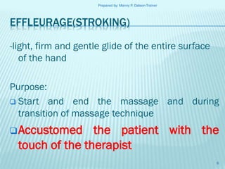 Prepared by: Manny P. Daleon-Trainer

EFFLEURAGE(STROKING)
-light, firm and gentle glide of the entire surface
of the hand
Purpose:
 Start and end the massage and during
transition of massage technique
 Accustomed

the patient with the
touch of the therapist
6

 