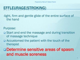 Prepared by: Manny P. Daleon-Trainer

EFFLEURAGE(STROKING)
-light, firm and gentle glide of the entire surface of
the hand
Purpose:
 Start and end the massage and during transition
of massage technique
 Accustomed the patient with the touch of the
therapist
 Determine

sensitive areas of spasm
and muscle soreness
7

 