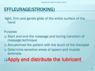 Prepared by: Manny P. Daleon-Trainer

EFFLEURAGE(STROKING)
-light, firm and gentle glide of the entire surface of the
hand
Purpose:
 Start and end the massage and during transition of
massage technique
 Accustomed the patient with the touch of the therapist
 Determine sensitive areas of spasm and muscle
soreness

 Apply

and distribute the lubricant
8

 