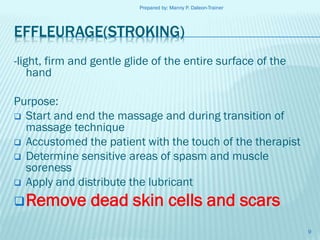 Prepared by: Manny P. Daleon-Trainer

EFFLEURAGE(STROKING)
-light, firm and gentle glide of the entire surface of the
hand
Purpose:
 Start and end the massage and during transition of
massage technique
 Accustomed the patient with the touch of the therapist
 Determine sensitive areas of spasm and muscle
soreness
 Apply and distribute the lubricant

 Remove

dead skin cells and scars
9

 