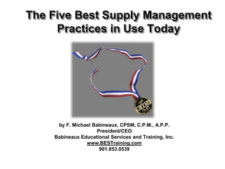 The Five Best Supply Management
     Practices in Use Today




     by F. Michael Babineaux, CPSM, C.P.M., A.P.P.
                     President/CEO
    Babineaux Educational Services and Training, Inc.
                www.BESTraining.com
                      901.853.0539
 