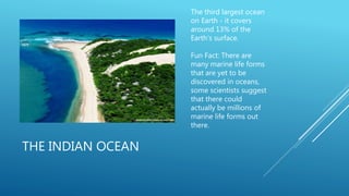 THE INDIAN OCEAN
The third largest ocean
on Earth - it covers
around 13% of the
Earth’s surface.
Fun Fact: There are
many marine life forms
that are yet to be
discovered in oceans,
some scientists suggest
that there could
actually be millions of
marine life forms out
there.