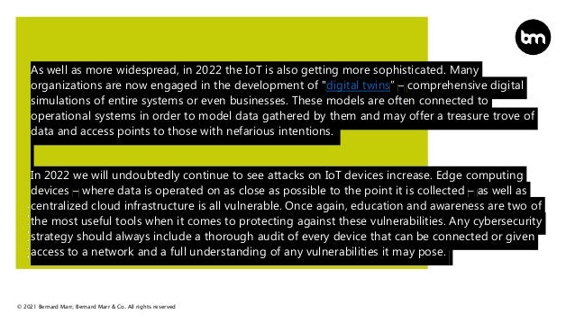 © 2021 Bernard Marr, Bernard Marr & Co. All rights reserved
As well as more widespread, in 2022 the IoT is also getting more sophisticated. Many
organizations are now engaged in the development of "digital twins” – comprehensive digital
simulations of entire systems or even businesses. These models are often connected to
operational systems in order to model data gathered by them and may offer a treasure trove of
data and access points to those with nefarious intentions.
In 2022 we will undoubtedly continue to see attacks on IoT devices increase. Edge computing
devices – where data is operated on as close as possible to the point it is collected – as well as
centralized cloud infrastructure is all vulnerable. Once again, education and awareness are two of
the most useful tools when it comes to protecting against these vulnerabilities. Any cybersecurity
strategy should always include a thorough audit of every device that can be connected or given
access to a network and a full understanding of any vulnerabilities it may pose.
 