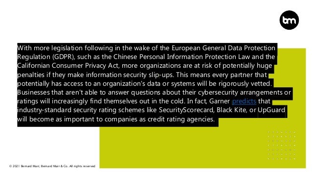 © 2021 Bernard Marr, Bernard Marr & Co. All rights reserved
With more legislation following in the wake of the European General Data Protection
Regulation (GDPR), such as the Chinese Personal Information Protection Law and the
Californian Consumer Privacy Act, more organizations are at risk of potentially huge
penalties if they make information security slip-ups. This means every partner that
potentially has access to an organization's data or systems will be rigorously vetted.
Businesses that aren’t able to answer questions about their cybersecurity arrangements or
ratings will increasingly find themselves out in the cold. In fact, Garner predicts that
industry-standard security rating schemes like SecurityScorecard, Black Kite, or UpGuard
will become as important to companies as credit rating agencies.
 