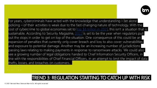 © 2021 Bernard Marr, Bernard Marr & Co. All rights reserved
TREND 3: REGULATION STARTING TO CATCH UP WITH RISK
For years, cybercriminals have acted with the knowledge that understanding – let alone
policing – of their activities is weak due to the fast-changing nature of technology. With the
cost of cybercrime to global economies set to top $6 trillion in 2021, this isn’t a situation that is
sustainable. According to Security Magazine, 2022 is set to be the year when regulators pull
out the stops in order to get on top of the situation. One consequence of this could be an
expansion of penalties that currently only cover breach and loss to also cover vulnerabilities
and exposure to potential damage. Another may be an increasing number of jurisdictions
passing laws relating to making payments in response to ransomware attacks. We could also
see a growing number of legal obligations handed to Chief Information Security Officers, in
line with the responsibilities of Chief Financial Officers, in an attempt to limit the impact of data
thefts, losses, and breaches on customers.
 