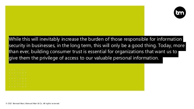 © 2021 Bernard Marr, Bernard Marr & Co. All rights reserved
While this will inevitably increase the burden of those responsible for information
security in businesses, in the long term, this will only be a good thing. Today, more
than ever, building consumer trust is essential for organizations that want us to
give them the privilege of access to our valuable personal information.
 