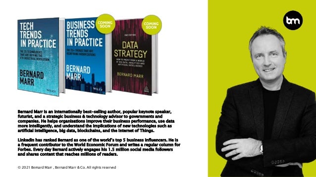© 2021 Bernard Marr , Bernard Marr & Co. All rights reserved
Bernard Marr is an internationally best-selling author, popular keynote speaker,
futurist, and a strategic business & technology advisor to governments and
companies. He helps organisations improve their business performance, use data
more intelligently, and understand the implications of new technologies such as
artificial intelligence, big data, blockchains, and the Internet of Things.
LinkedIn has ranked Bernard as one of the world’s top 5 business influencers. He is
a frequent contributor to the World Economic Forum and writes a regular column for
Forbes. Every day Bernard actively engages his 1.5 million social media followers
and shares content that reaches millions of readers.
 
