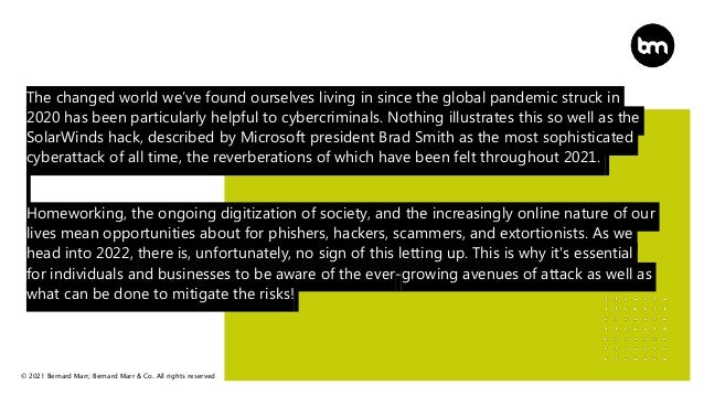 © 2021 Bernard Marr, Bernard Marr & Co. All rights reserved
The changed world we’ve found ourselves living in since the global pandemic struck in
2020 has been particularly helpful to cybercriminals. Nothing illustrates this so well as the
SolarWinds hack, described by Microsoft president Brad Smith as the most sophisticated
cyberattack of all time, the reverberations of which have been felt throughout 2021.
Homeworking, the ongoing digitization of society, and the increasingly online nature of our
lives mean opportunities about for phishers, hackers, scammers, and extortionists. As we
head into 2022, there is, unfortunately, no sign of this letting up. This is why it's essential
for individuals and businesses to be aware of the ever-growing avenues of attack as well as
what can be done to mitigate the risks!
 
