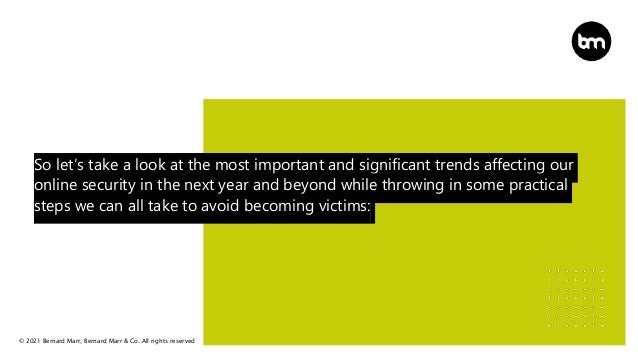 © 2021 Bernard Marr, Bernard Marr & Co. All rights reserved
So let’s take a look at the most important and significant trends affecting our
online security in the next year and beyond while throwing in some practical
steps we can all take to avoid becoming victims:
 