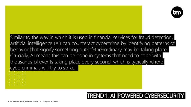 © 2021 Bernard Marr, Bernard Marr & Co. All rights reserved
TREND 1: AI-POWERED CYBERSECURITY
Similar to the way in which it is used in financial services for fraud detection,
artificial intelligence (AI) can counteract cybercrime by identifying patterns of
behavior that signify something out-of-the-ordinary may be taking place.
Crucially, AI means this can be done in systems that need to cope with
thousands of events taking place every second, which is typically where
cybercriminals will try to strike.
 
