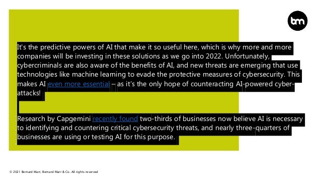 © 2021 Bernard Marr, Bernard Marr & Co. All rights reserved
It's the predictive powers of AI that make it so useful here, which is why more and more
companies will be investing in these solutions as we go into 2022. Unfortunately,
cybercriminals are also aware of the benefits of AI, and new threats are emerging that use
technologies like machine learning to evade the protective measures of cybersecurity. This
makes AI even more essential – as it’s the only hope of counteracting AI-powered cyber-
attacks!
Research by Capgemini recently found two-thirds of businesses now believe AI is necessary
to identifying and countering critical cybersecurity threats, and nearly three-quarters of
businesses are using or testing AI for this purpose.
 