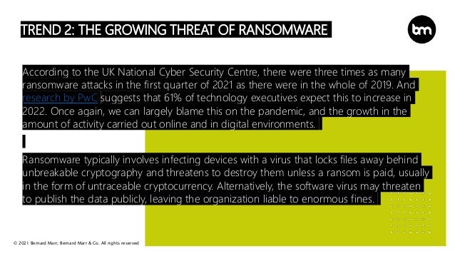© 2021 Bernard Marr, Bernard Marr & Co. All rights reserved
TREND 2: THE GROWING THREAT OF RANSOMWARE
According to the UK National Cyber Security Centre, there were three times as many
ransomware attacks in the first quarter of 2021 as there were in the whole of 2019. And
research by PwC suggests that 61% of technology executives expect this to increase in
2022. Once again, we can largely blame this on the pandemic, and the growth in the
amount of activity carried out online and in digital environments.
Ransomware typically involves infecting devices with a virus that locks files away behind
unbreakable cryptography and threatens to destroy them unless a ransom is paid, usually
in the form of untraceable cryptocurrency. Alternatively, the software virus may threaten
to publish the data publicly, leaving the organization liable to enormous fines.
 